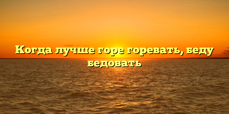 Когда лучше горе горевать, беду бедовать